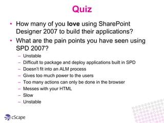 QuizHow many of you love using SharePoint Designer 2007 to build their applications?What are the pain points you have seen using SPD 2007?UnstableDifficult to package and deploy applications built in SPDDoesn’t fit into an ALM processGives too much power to the usersToo many actions can only be done in the browserMesses with your HTMLSlowUnstable