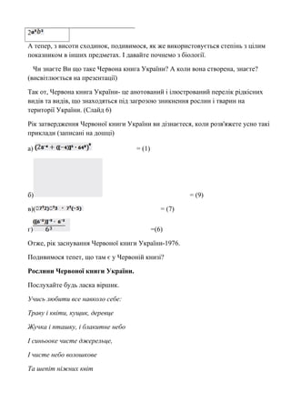 2 
А тепер, з висоти сходинок, подивимося, як же використовується степінь з цілим 
показником в інших предметах. І давайте почнемо з біології. 
Чи знаєте Ви що таке Червона книга України? А коли вона створена, знаєте? 
(висвітлюється на презентації) 
Так от, Червона книга України- це анотований і ілюстрований перелік рідкісних 
видів та видів, що знаходяться під загрозою зникнення рослин і тварин на 
території України. (Слайд 6) 
Рік затвердження Червоної книги України ви дізнаєтеся, коли розв'яжете усно такі 
приклади (записані на дошці) 
а) = (1) 
б) = (9) 
в)( = (7) 
г) =(6) 
Отже, рік заснування Червоної книги України-1976. 
Подивимося тепет, що там є у Червоній книзі? 
Рослини Червоної книги України. 
Послухайте будь ласка віршик. 
Учись любити все навколо себе: 
Траву і квіти, кущик, деревце 
Жучка і пташку, і блакитне небо 
І синьооке чисте джерельце, 
І чисте небо волошкове 
Та шепіт ніжних квіт 
 