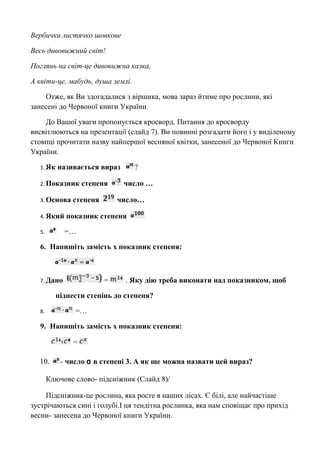 Вербички листячко шовкове 
Весь дивовижний світ! 
Поглянь на світ-це дивовижна казка, 
А квіти-це, мабудь, душа землі. 
Отже, як Ви здогадалися з віршика, мова зараз йтиме про рослини, які 
занесені до Червоної книги України. 
До Вашої уваги пропонується кросворд. Питання до кросворду 
висвітлюються на презентації (слайд 7). Ви повинні розгадати його і у виділеному 
стовпці прочитати назву найпершої весняної квітки, занесеної до Червоної Книги 
України. 
1.Як називається вираз ? 
2.Показник степеня число … 
3.Основа степеня число… 
4.Який показник степеня 
5. =… 
6. Напишіть замість х показник степеня: 
7.Дано = . Яку дію треба виконати над показником, щоб 
піднести степінь до степеня? 
8. =… 
9. Напишіть замість х показник степеня: 
= 
10. - число ɑ в степені 3. А як ще можна назвати цей вираз? 
Ключове слово- підсніжник (Слайд 8)/ 
Підсніжник-це рослина, яка росте в наших лісах. Є білі, але найчастіше 
зустрічаються сині і голубі.І ця тендітна рослинка, яка нам сповіщає про прихід 
весни- занесена до Червоної книги України. 
 