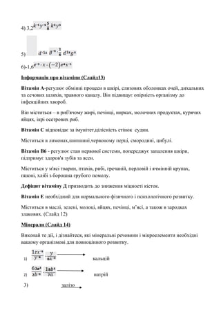 4) 3,2 
5) 
6)-1,6 
Інформація про вітаміни ( Слайд 13) 
Вітамін А-регулює обмінні процеси в шкірі, слизових оболонках очей, дихальних 
та сечових шляхів, травного каналу. Він підвищує опірність організму до 
інфекційних хвороб. 
Він міститься – в риб'ячому жирі, печінці, нирках, молочних продуктах, курячих 
яйцях, ікрі осетрових риб. 
Вітамін С відповідає за імунітет,цілісність стінок судин. 
Міститься в лимонах,шипшині,червоному перці, смородині, цибулі. 
Вітамін В6 - регулює стан нервової системи, попереджує запалення шкіри, 
підтримує здоров'я зубів та ясен. 
Міститься у м'ясі тварин, птахів, рибі, гречаній, перловій і ячмінній крупах, 
пшоні, хлібі з борошна грубого помолу. 
Дефіцит вітаміну Д призводить до зниження міцності кісток. 
Вітамін Е необхідний для нормального фізичного і психологічного розвитку. 
Міститься в маслі, зелені, молоці, яйцях, печінці, м’ясі, а також в зародках 
злакових. (Слайд 12) 
Мінерали (Слайд 14) 
Виконай те дії, і дізнайтеся, які мінеральні речовини і мікроелементи необхідні 
вашому організмові для повноцінного розвитку. 
1) кальцій 
2) натрій 
3) залізо 
 