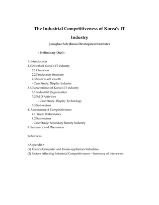 The Industrial Competitiveness of Korea’s IT
Industry
Joonghae Suh (Korea Development Institute)
- Preliminary Draft -
1. Introduction
2. Growth of Korea’s IT industry
2.1 Overview
2.2 Production Structure
2.3 Sources of Growth
- Case Study: Display Industry
3. Characteristics of Korea’s IT industry
3.1 Industrial Organization
3.2 R&D Activities
- Case Study: Display Technology
3.3 Sub-sectors
4. Assessment of Competitiveness
4.1 Trade Performance
4.2 Sub-sectors
- Case Study: Secondary Battery Industry
5. Summary and Discussion
References
<Appendix>
(1) Korea’s Computer and Home-appliances Industries
(2) Factors Affecting Industrial Competitiveness – Summary of Interviews
 