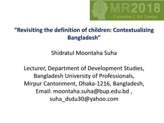 “Revisiting the definition of children: Contextualizing
Bangladesh”
Shidratul Moontaha Suha
Lecturer, Department of Development Studies,
Bangladesh University of Professionals,
Mirpur Cantonment, Dhaka-1216, Bangladesh,
Email: moontaha.suha@bup.edu.bd ,
suha_dsdu30@yahoo.com
 