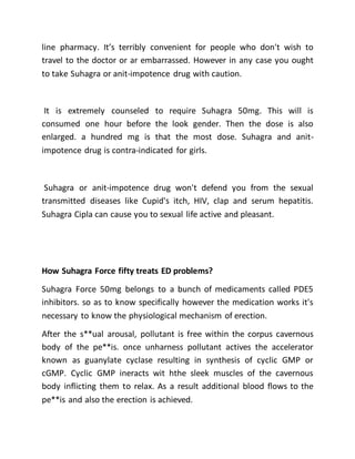 line pharmacy. It’s terribly convenient for people who don't wish to
travel to the doctor or ar embarrassed. However in any case you ought
to take Suhagra or anit-impotence drug with caution.
It is extremely counseled to require Suhagra 50mg. This will is
consumed one hour before the look gender. Then the dose is also
enlarged. a hundred mg is that the most dose. Suhagra and anit-
impotence drug is contra-indicated for girls.
Suhagra or anit-impotence drug won't defend you from the sexual
transmitted diseases like Cupid's itch, HIV, clap and serum hepatitis.
Suhagra Cipla can cause you to sexual life active and pleasant.
How Suhagra Force fifty treats ED problems?
Suhagra Force 50mg belongs to a bunch of medicaments called PDE5
inhibitors. so as to know specifically however the medication works it's
necessary to know the physiological mechanism of erection.
After the s**ual arousal, pollutant is free within the corpus cavernous
body of the pe**is. once unharness pollutant actives the accelerator
known as guanylate cyclase resulting in synthesis of cyclic GMP or
cGMP. Cyclic GMP ineracts wit hthe sleek muscles of the cavernous
body inflicting them to relax. As a result additional blood flows to the
pe**is and also the erection is achieved.
 