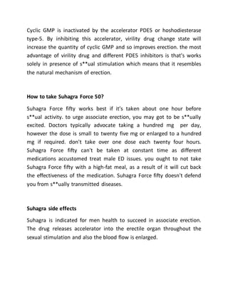 Cyclic GMP is inactivated by the accelerator PDE5 or hoshodiesterase
type-5. By inhibiting this accelerator, virility drug change state will
increase the quantity of cyclic GMP and so improves erection. the most
advantage of virility drug and different PDE5 inhibitors is that's works
solely in presence of s**ual stimulation which means that it resembles
the natural mechanism of erection.
How to take Suhagra Force 50?
Suhagra Force fifty works best if it’s taken about one hour before
s**ual activity. to urge associate erection, you may got to be s**ually
excited. Doctors typically advocate taking a hundred mg per day,
however the dose is small to twenty five mg or enlarged to a hundred
mg if required. don't take over one dose each twenty four hours.
Suhagra Force fifty can't be taken at constant time as different
medications accustomed treat male ED issues. you ought to not take
Suhagra Force fifty with a high-fat meal, as a result of it will cut back
the effectiveness of the medication. Suhagra Force fifty doesn't defend
you from s**ually transmitted diseases.
Suhagra side effects
Suhagra is indicated for men health to succeed in associate erection.
The drug releases accelerator into the erectile organ throughout the
sexual stimulation and also the blood flow is enlarged.
 