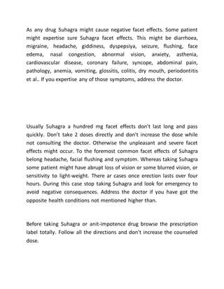 As any drug Suhagra might cause negative facet effects. Some patient
might expertise sure Suhagra facet effects. This might be diarrhoea,
migraine, headache, giddiness, dyspepsiya, seizure, flushing, face
edema, nasal congestion, abnormal vision, anxiety, asthenia,
cardiovascular disease, coronary failure, syncope, abdominal pain,
pathology, anemia, vomiting, glossitis, colitis, dry mouth, periodontitis
et al.. If you expertise any of those symptoms, address the doctor.
Usually Suhagra a hundred mg facet effects don't last long and pass
quickly. Don’t take 2 doses directly and don't increase the dose while
not consulting the doctor. Otherwise the unpleasant and severe facet
effects might occur. To the foremost common facet effects of Suhagra
belong headache, facial flushing and symptom. Whereas taking Suhagra
some patient might have abrupt loss of vision or some blurred vision, or
sensitivity to light-weight. There ar cases once erection lasts over four
hours. During this case stop taking Suhagra and look for emergency to
avoid negative consequences. Address the doctor if you have got the
opposite health conditions not mentioned higher than.
Before taking Suhagra or anit-impotence drug browse the prescription
label totally. Follow all the directions and don't increase the counseled
dose.
 