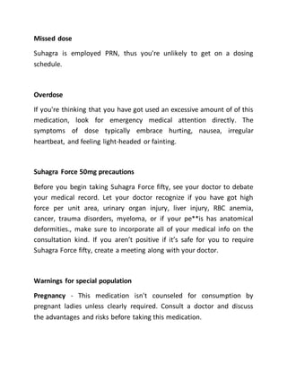 Missed dose
Suhagra is employed PRN, thus you're unlikely to get on a dosing
schedule.
Overdose
If you're thinking that you have got used an excessive amount of of this
medication, look for emergency medical attention directly. The
symptoms of dose typically embrace hurting, nausea, irregular
heartbeat, and feeling light-headed or fainting.
Suhagra Force 50mg precautions
Before you begin taking Suhagra Force fifty, see your doctor to debate
your medical record. Let your doctor recognize if you have got high
force per unit area, urinary organ injury, liver injury, RBC anemia,
cancer, trauma disorders, myeloma, or if your pe**is has anatomical
deformities., make sure to incorporate all of your medical info on the
consultation kind. If you aren’t positive if it’s safe for you to require
Suhagra Force fifty, create a meeting along with your doctor.
Warnings for special population
Pregnancy - This medication isn't counseled for consumption by
pregnant ladies unless clearly required. Consult a doctor and discuss
the advantages and risks before taking this medication.
 