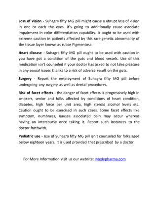 Loss of vision - Suhagra fifty MG pill might cause a abrupt loss of vision
in one or each the eyes. it's going to additionally cause associate
impairment in color differentiation capability. It ought to be used with
extreme caution in patients affected by this rare genetic abnormality of
the tissue layer known as rubor Pigmentosa
Heart disease - Suhagra fifty MG pill ought to be used with caution in
you have got a condition of the guts and blood vessels. Use of this
medication isn't counseled if your doctor has asked to not take pleasure
in any sexual issues thanks to a risk of adverse result on the guts.
Surgery - Report the employment of Suhagra fifty MG pill before
undergoing any surgery as well as dental procedures.
Risk of facet effects - the danger of facet effects is progressively high in
smokers, senior and folks affected by conditions of heart condition,
diabetes, high force per unit area, high steroid alcohol levels etc.
Caution ought to be exercised in such cases. Some facet effects like
symptom, numbness, nausea associated pain may occur whereas
having an intercourse once taking it. Report such instances to the
doctor forthwith.
Pediatric use - Use of Suhagra fifty MG pill isn't counseled for folks aged
below eighteen years. It is used provided that prescribed by a doctor.
For More Information visit us our website: Medypharma.com
 
