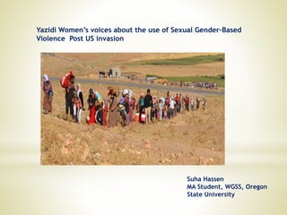 Yazidi Women’s voices about the use of Sexual Gender–Based
Violence Post US invasion
Suha Hassen
MA Student, WGSS, Oregon
State University
 