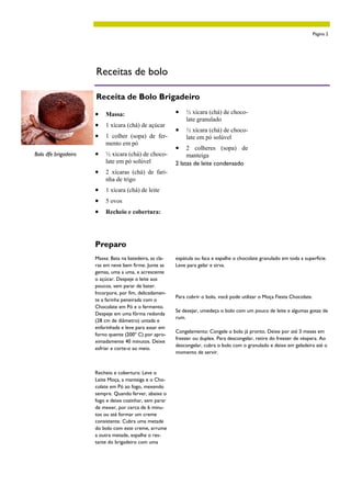Página 2




                      Receitas de bolo

                      Receita de Bolo Brigadeiro

                      •   Massa:                          •   ½ xícara (chá) de choco-
                                                              late granulado
                      •   1 xícara (chá) de açúcar
                                                          •   ½ xícara (chá) de choco-
                      •   1 colher (sopa) de fer-             late em pó solúvel
                          mento em pó
                                                          •    2 colheres (sopa) de
Bolo dfe brigadeiro   •   ½ xícara (chá) de choco-             manteiga
                          late em pó solúvel              2 latas de leite condensado
                      •   2 xícaras (chá) de fari-
                          nha de trigo
                      •   1 xícara (chá) de leite
                      •   5 ovos
                      •   Recheio e cobertura:




                      Preparo
                      Massa: Bata na batedeira, as cla-   espátula ou faca e espalhe o chocolate granulado em toda a superfície.
                      ras em neve bem firme. Junte as     Leve para gelar e sirva.
                      gemas, uma a uma, e acrescente
                      o açúcar. Despeje o leite aos
                      poucos, sem parar de bater.
                                                          Dica
                      Incorpore, por fim, delicadamen-
                                                          Para cobrir o bolo, você pode utilizar o Moça Fiesta Chocolate.
                      te a farinha peneirada com o
                      Chocolate em Pó e o fermento.
                                                          Se desejar, umedeça o bolo com um pouco de leite e algumas gotas de
                      Despeje em uma fôrma redonda
                                                          rum.
                      (28 cm de diâmetro) untada e
                      enfarinhada e leve para assar em
                                                          Congelamento: Congele o bolo já pronto. Deixe por até 3 meses em
                      forno quente (200º C) por apro-
                                                          freezer ou duplex. Para descongelar, retire do freezer de véspera. Ao
                      ximadamente 40 minutos. Deixe
                                                          descongelar, cubra o bolo com o granulado e deixe em geladeira até o
                      esfriar e corte-o ao meio.
                                                          momento de servir.


                      Recheio e cobertura: Leve o
                      Leite Moça, a manteiga e o Cho-
                      colate em Pó ao fogo, mexendo
                      sempre. Quando ferver, abaixe o
                      fogo e deixe cozinhar, sem parar
                      de mexer, por cerca de 6 minu-
                      tos ou até formar um creme
                      consistente. Cubra uma metade
                      do bolo com este creme, arrume
                      a outra metade, espalhe o res-
                      tante do brigadeiro com uma
 
