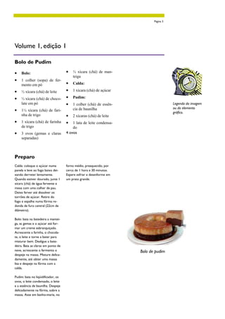 Página 3




Volume 1, edição 1

Bolo de Pudim

•   Bolo:                           •   ½ xícara (chá) de man-
                                        teiga
•   1 colher (sopa) de fer-
    mento em pó                     •   Calda:

•   ½ xícara (chá) de leite         •   1 xícara (chá) de açúcar

•   ½ xícara (chá) de choco-        •   Pudim:
    late em pó                      •   1 colher (chá) de essên-                       Legenda da imagem
                                                                                       ou do elemento
•   1½ xícara (chá) de fari-            cia de baunilha
                                                                                       gráfico.
    nha de trigo                    •   2 xícaras (chá) de leite
•   1 xícara (chá) de farinha       •   1 lata de leite condensa-
    de trigo                            do
•   3 ovos (gemas e claras          4 ovos
    separadas)



Preparo
Calda: coloque o açúcar numa        forno médio, preaquecido, por
panela e leve ao fogo baixo dei-    cerca de 1 hora e 30 minutos.
xando derreter lentamente.          Espere esfriar e desenforme em
Quando estiver dourado, junte 1     um prato grande.
xícara (chá) de água fervente e
mexa com uma colher de pau.
Deixe ferver até dissolver os
torrões de açúcar. Retire do
fogo e espalhe numa fôrma re-
donda de furo central (22cm de
diâmetro).

Bolo: bata na batedeira a mantei-
ga, as gemas e o açúcar até for-
mar um creme esbranquiçado.
Acrescente a farinha, o chocola-
te, o leite e torne a bater para
misturar bem. Desligue a bate-
deira. Bata as claras em ponto de
neve, acrescente o fermento e                                        Bolo de pudim
despeje na massa. Misture delica-
damente, até obter uma massa
lisa e despeje na fôrma com a
calda.

Pudim: bata no liqüidificador, os
ovos, o leite condensado, o leite
e a essência de baunilha. Despeje
delicadamente na fôrma, sobre a
massa. Asse em banho-maria, no
 