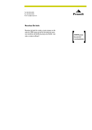 .

Tel: 565-5455-54555
Fax: 552-5553-55555
Email: lucas@example.com
                                                   Penault



Receitas De bolo

Receitas de bolo foi criada a muito tempo na dé-
cada de 1900 nosso jornal foi formado por pou-
cos membros da família (Lunny) uma família nas-
                                                   WWW.youtu
cida e criada no Brasil !
                                                   be.com.br/
                                                   receitasdebolo
 