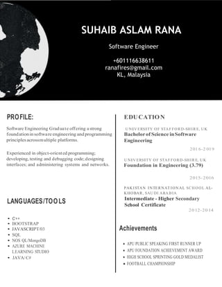 PROFILE: EDUCATION
U NIV ERSITY OF STAFFORD-SH IR E, UK
Bachelorof Science inSoftware
Engineering
LANGUAGES/TOOLS
201 6-2 019
U NIV ERSITY OF STAFFORD-SH IR E, UK
Foundation in Engineering (3.79)
2015-2016
PAKISTAN INTERNAT IONAL SCH OOL AL-
KHOBAR, SAU DI ARA B IA
Intermediate - Higher Secondary
School Certificate
20 12-20 14
• C++
• BOOTSTRAP
• JAVASCRIPT/03
• SQL
• NOS QL/MongoDB
• AZURE MACHINE
LEARNING STUDIO
• JAVA/C#
Achievements
•
SUHAIB ASLAM RANA
Software Engineer
+601116638611
ranafires@gmail.com
KL, Malaysia
 