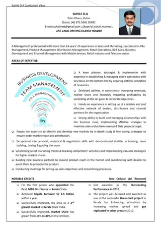 Suhile O A Curriculum Vitae
SUHILE O.A
Palm Dhera, Dubai
Dubai: (M) 971-5681 05682
E-mail:suhailinet@gmail.com ; Skype id :suhail.mannar1
UAE VALID DRIVING LICENSE HOLDER
A Management professional with more than 14 years’ of experience in Sales and Marketing, specialized in P&L
Management, Product Management, Distribution Management, Retail Operations, B2B Sales, Business
Development and Channel Management with Mobile devices, Retail Industry and Telecom sector.
AREAS OF EXPERTISE:
 A keen planner, strategist & implementer with
expertise in establishing & managing entire operations with
key focus on the bottom line by ensuring optimal utilization
of resources.
 Exhibited abilities in consistently increasing revenues,
market share and favorably impacting profitability by
exceeding all the set goals & corporate objectives.
 Hands-on experience in setting up of a reliable and cost
effective network of dealers, distributors and channel
partners for the organization.
 Strong ability to build and managing relationships with
the business class; implementing effective strategies to
maximize sales and achieve revenue & Data products target.
 Posses the expertise to identify and develop new markets by in-depth study & fine tuning strategies to
ensure wider market reach and penetration.
 Exceptional interpersonal, analytical & negotiation skills with demonstrated abilities in training, team
building, driving & guiding the team.
 Scrutinizing latest marketing trends & tracking competitors’ activities and implementing valuable strategies
for higher market shares.
 Building new business partners to expand product reach in the market and coordinating with dealers to
assist them to promote the product.
 Conducting meetings for setting up sales objectives and streamlining processes.
NOTABLE CREDITS Idea Cellular Ltd (Telecom)
 I’m the first person who appointed the
First MBB Distributor in Kerala State.
 Achieved tripple turnover to 1.5 billion
within a year.
 Successfully improved, my area as a 2nd
growth market in Kerala State India.
 Successfully improved, market share has
grown from 28% to 49% in my territory.
 Got awarded as the Outstanding
Performance in 2010.
 The project was declared and awarded as
one of the successful Green belt project in
Kerala for Enhancing activations by
increasing market spread and got
replicated in other areas in 2010.
 