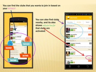 You can find the clubs that you wants to join in based on
your INTEREST
You can also find clubs
nearby, and its also
shows indicator how far
that clubs are
activated.
 