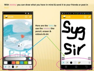 With DOODLE you can draw what you have in mind & send it to your friends or post in
BUZZ
Here are the TOOLS to
use the DOODLE like
pencil, eraser &
colours & etc
 
