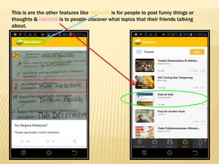 This is are the other features like BEE HAPPY is for people to post funny things or
thoughts & DISCOVER is to people discover what topics that their friends talking
about.
 