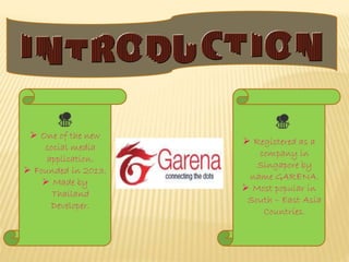  One of the new
social media
application.
 Founded in 2013.
 Made by
Thailand
Developer.
 Registered as a
company in
Singapore by
name GARENA.
 Most popular in
South – East Asia
Countries.
 