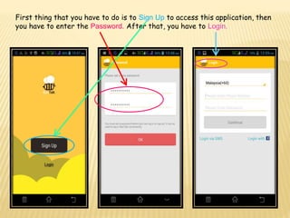 First thing that you have to do is to Sign Up to access this application, then
you have to enter the Password. After that, you have to Login.
 