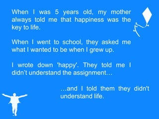 When I was 5 years old, my mother
always told me that happiness was the
key to life.
When I went to school, they asked me
what I wanted to be when I grew up.
I wrote down 'happy'. They told me I
didn’t understand the assignment…
…and I told them they didn't
understand life.
 