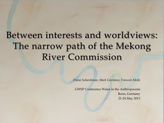 Between interests and worldviews:
The narrow path of the Mekong
River Commission
Diana Suhardiman, Mark Giordano, Francois Molle
GWSP Conference Water in the Anthropocene
Bonn, Germany
21-24 May 2013
 