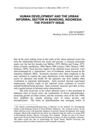 New Zealand Journal of Asian Studies 4, 2 (December, 2002): 115-133. 
HUMAN DEVELOPMENT AND THE URBAN 
INFORMAL SECTOR IN BANDUNG, INDONESIA: 
THE POVERTY ISSUE 
EDI SUHARTO1 
Bandung School of Social Welfare 
One of the most striking issues in the study of the urban informal sector has 
been the relationship between the sector and poverty, a constant association 
made over the last few decades (see McGee, 1975; McGee and Yeung, 1977; 
Portes, Castells, and Benton, 1989; Mead, 1996; Cartaya, 1994; Thomas, 1995; 
Firdausy, 1995). Such previous studies of the informal sector, however, were 
often dominated by a ‘reductionist’ view of livelihoods, which focused on the 
enterprise (Suharto, 2002). Economic measures were often employed as the 
only yardstick to explore the many dimensions of the informal sector, with 
access to education and health for the operators and their families often 
overlooked as important determinants. Such research stressed wage-based 
employment, whereas much of the informal sector continues to revolve 
around livelihood-based activities. Such economic measures provided, at best, 
only a partial picture of informal sector characteristics. 
The issue of poverty in the urban informal sector is also prominent in 
Indonesia since, in recent years, the combination of slower industrialisation, 
increasing growth of urban centres, and the economic crisis of the late 1990s 
have amplified the already alarming rates of urban poverty and 
unemployment. The limits of industrialisation and emerging trends of 
1 Edi Suharto (ediesuharto@hotmail.com) is Director of the Institute for Development 
Studies at the Bandung School of Social Welfare, Indonesia. His research focuses on the 
urban informal sector with particular emphasis on poverty, human development and coping 
strategies. Much of the material for the article was collected while the author was doing PhD 
in Development Studies, Massey University, New Zealand. Thanks are due to his thesis 
supervisors, Professor John Overton and Dr Donovan Storey, for their invaluable comments. 
The author would also like to acknowledge Dr Sarah Turner, McGill University and 
anonymous referees for their constructive and invaluable comments. 
 