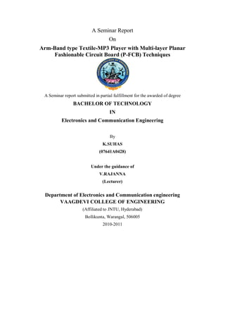 A Seminar Report
                                    On
Arm-Band type Textile-MP3 Player with Multi-layer Planar
    Fashionable Circuit Board (P-FCB) Techniques




 A Seminar report submitted in partial fulfillment for the awarded of degree
                BACHELOR OF TECHNOLOGY
                                    IN
          Electronics and Communication Engineering


                                     By
                                 K.SUHAS
                               (07641A0428)


                          Under the guidance of
                               V.RAJANNA
                                (Lecturer)


  Department of Electronics and Communication engineering
        VAAGDEVI COLLEGE OF ENGINEERING
                      (Affiliated to JNTU, Hyderabad)
                       Bollikunta, Warangal, 506005
                                 2010-2011
 