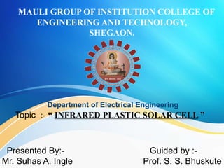 MAULI GROUP OF INSTITUTION COLLEGE OF
ENGINEERING AND TECHNOLOGY,
SHEGAON.
Department of Electrical Engineering
Topic :- “ INFRARED PLASTIC SOLAR CELL ”
Presented By:-
Mr. Suhas A. Ingle
Guided by :-
Prof. S. S. Bhuskute
 