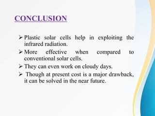  Plastic solar cells help in exploiting the
infrared radiation.
 More effective when compared to
conventional solar cells.
 They can even work on cloudy days.
 Though at present cost is a major drawback,
it can be solved in the near future.
CONCLUSION
 
