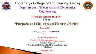 Tontadarya College of Engineering, Gadag
Department of Electrical and Electronics
Engineering
Technical Seminar-18EES84
PPT on
“Prospects and Challenges of Electric Vehicles”
Under the guidance of
Prof. J. G Shivanagutti B.E., M. Tech.
Assistant Professor
Department of Electrical & Electronics Engineering
TCE, Gadag
Presented by
Yallalinga Goudar 2TG13EE027
Date:10-01-2022
 