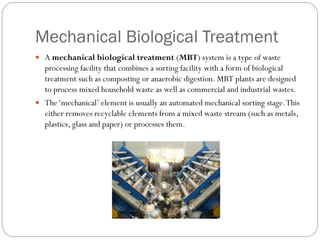 Mechanical Biological Treatment
 A mechanical biological treatment (MBT) system is a type of waste
processing facility that combines a sorting facility with a form of biological
treatment such as composting or anaerobic digestion. MBT plants are designed
to process mixed household waste as well as commercial and industrial wastes.
 The‘mechanical’ element is usually an automated mechanical sorting stage.This
either removes recyclable elements from a mixed waste stream (such as metals,
plastics, glass and paper) or processes them.
 