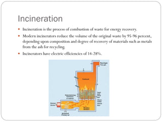 Incineration
 Incineration is the process of combustion of waste for energy recovery.
 Modern incinerators reduce the volume of the original waste by 95-96 percent,
depending upon composition and degree of recovery of materials such as metals
from the ash for recycling.
 Incinerators have electric efficiencies of 14-28%.
 