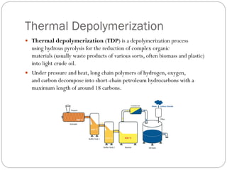 Thermal Depolymerization
 Thermal depolymerization (TDP) is a depolymerization process
using hydrous pyrolysis for the reduction of complex organic
materials (usually waste products of various sorts, often biomass and plastic)
into light crude oil.
 Under pressure and heat, long chain polymers of hydrogen, oxygen,
and carbon decompose into short-chain petroleum hydrocarbons with a
maximum length of around 18 carbons.
 