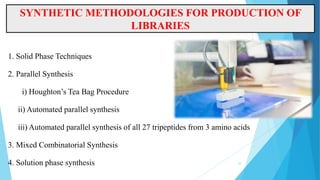 SYNTHETIC METHODOLOGIES FOR PRODUCTION OF
LIBRARIES
1. Solid Phase Techniques
2. Parallel Synthesis
i) Houghton’s Tea Bag Procedure
ii) Automated parallel synthesis
iii) Automated parallel synthesis of all 27 tripeptides from 3 amino acids
3. Mixed Combinatorial Synthesis
4. Solution phase synthesis 10
 