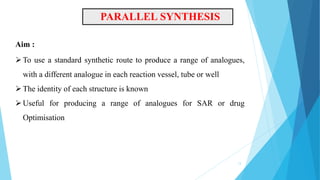 Aim :
PARALLEL SYNTHESIS
13
To use a standard synthetic route to produce a range of analogues,
with a different analogue in each reaction vessel, tube or well
The identity of each structure is known
Useful for producing a range of analogues for SAR or drug
Optimisation
 
