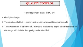QUALITY CONTROL
Three important means of QC are
1. Good plate design
2. The selection of effective positive and negative chemical/biological controls.
3. The development of effective QC metrics to measure the degree of differentiation so
that assays with inferior data quality can be identified.
37
 