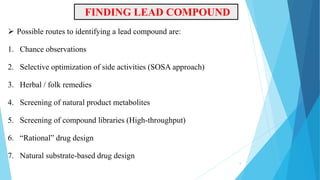  Possible routes to identifying a lead compound are:
1. Chance observations
2. Selective optimization of side activities (SOSA approach)
3. Herbal / folk remedies
4. Screening of natural product metabolites
5. Screening of compound libraries (High-throughput)
6. “Rational” drug design
7. Natural substrate-based drug design
FINDING LEAD COMPOUND
5
 