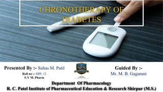 CHRONOTHERAPY OF
DIABETES
Presented By :- Suhas M. Patil
Roll no :- MPL 12
F.Y M. Pharm
Department Of Pharmacology
R. C. Patel Institute of Pharmaceutical Education & Research Shirpur (M.S.)
Guided By :-
Mr. M. B. Gagarani
 