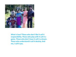 What is love? Those who don't like it call it responsibility. Those who play with it call it a game. Those who don't have it call it a dream. Those who understand it call it destiny. And me, I call it you.