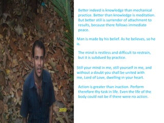 Better indeed is knowledge than mechanical practice. Better than knowledge is meditation. But better still is surrender of attachment to results, because there follows immediate peace.Man is made by his belief. As he believes, so he is.The mind is restless and difficult to restrain, but it is subdued by practice.Still your mind in me, still yourself in me, and without a doubt you shall be united with me, Lord of Love, dwelling in your heart.Action is greater than inaction. Perform therefore thy task in life. Even the life of the body could not be if there were no action.