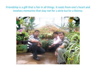 Friendship is a gift that is fair in all things. It roots from one's heart and involves memories that stay not for a while but for a lifetime.