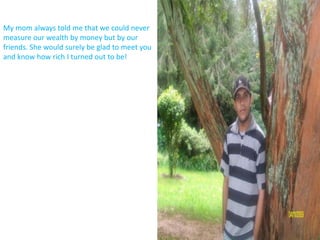 My mom always told me that we could never measure our wealth by money but by our friends. She would surely be glad to meet you and know how rich I turned out to be!