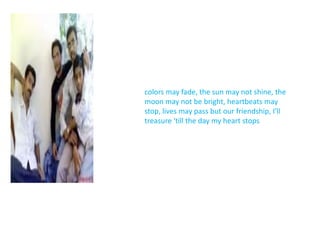 colors may fade, the sun may not shine, the moon may not be bright, heartbeats may stop, lives may pass but our friendship, I'll treasure 'till the day my heart stops