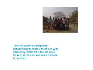 Time and distance are important between friends. When a friend is in your heart, they remain there forever. I may be busy, but I assure you, you are always in my heart!