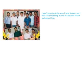 I won't promise to be your friend forever, coz I won't live that long. But let me be your friend as long as I live. 