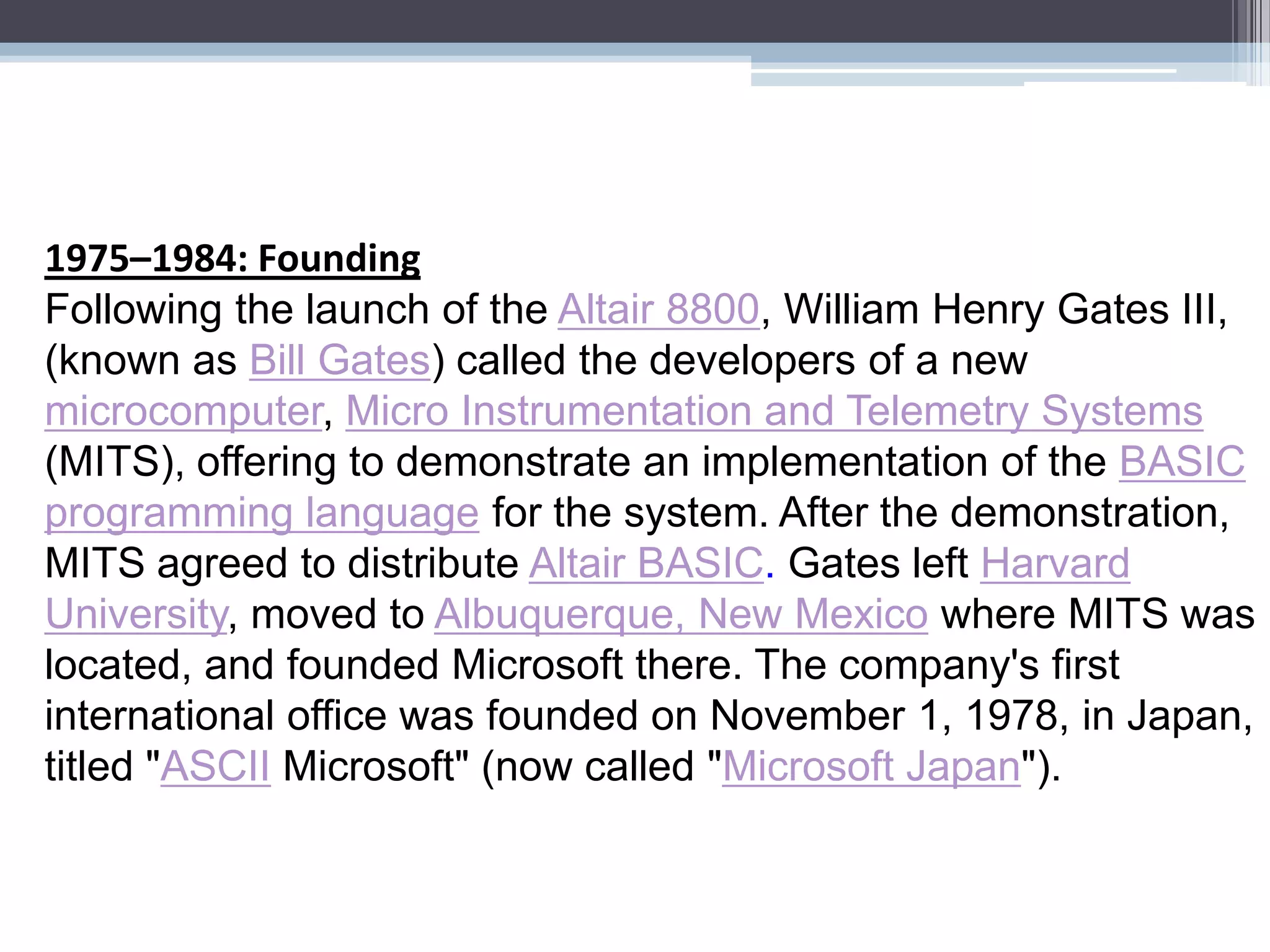 1975–1984: Founding
Following the launch of the Altair 8800, William Henry Gates III,
(known as Bill Gates) called the developers of a new
microcomputer, Micro Instrumentation and Telemetry Systems
(MITS), offering to demonstrate an implementation of the BASIC
programming language for the system. After the demonstration,
MITS agreed to distribute Altair BASIC. Gates left Harvard
University, moved to Albuquerque, New Mexico where MITS was
located, and founded Microsoft there. The company's first
international office was founded on November 1, 1978, in Japan,
titled "ASCII Microsoft" (now called "Microsoft Japan").
 