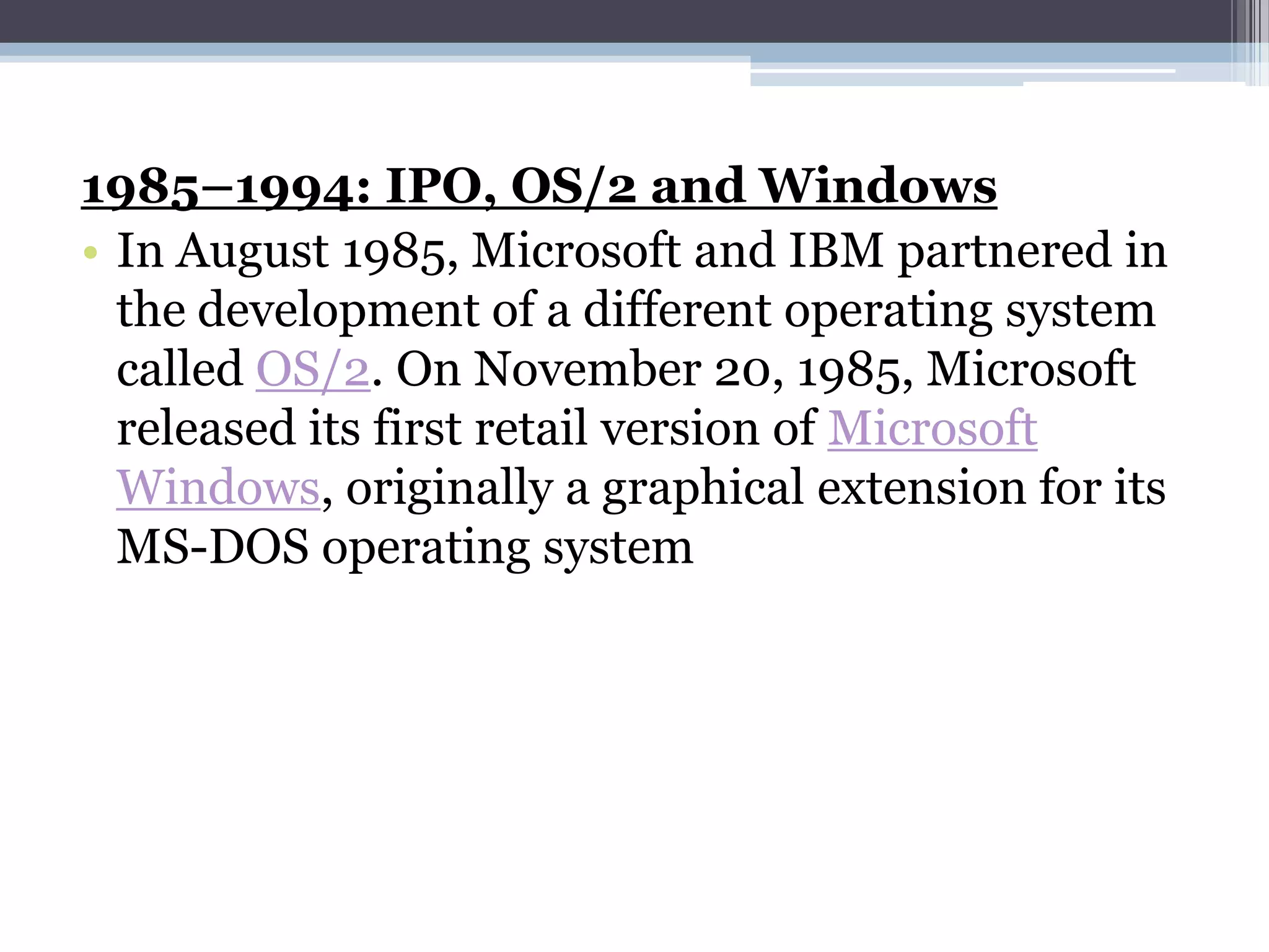 1985–1994: IPO, OS/2 and Windows
• In August 1985, Microsoft and IBM partnered in
  the development of a different operating system
  called OS/2. On November 20, 1985, Microsoft
  released its first retail version of Microsoft
  Windows, originally a graphical extension for its
  MS-DOS operating system
 