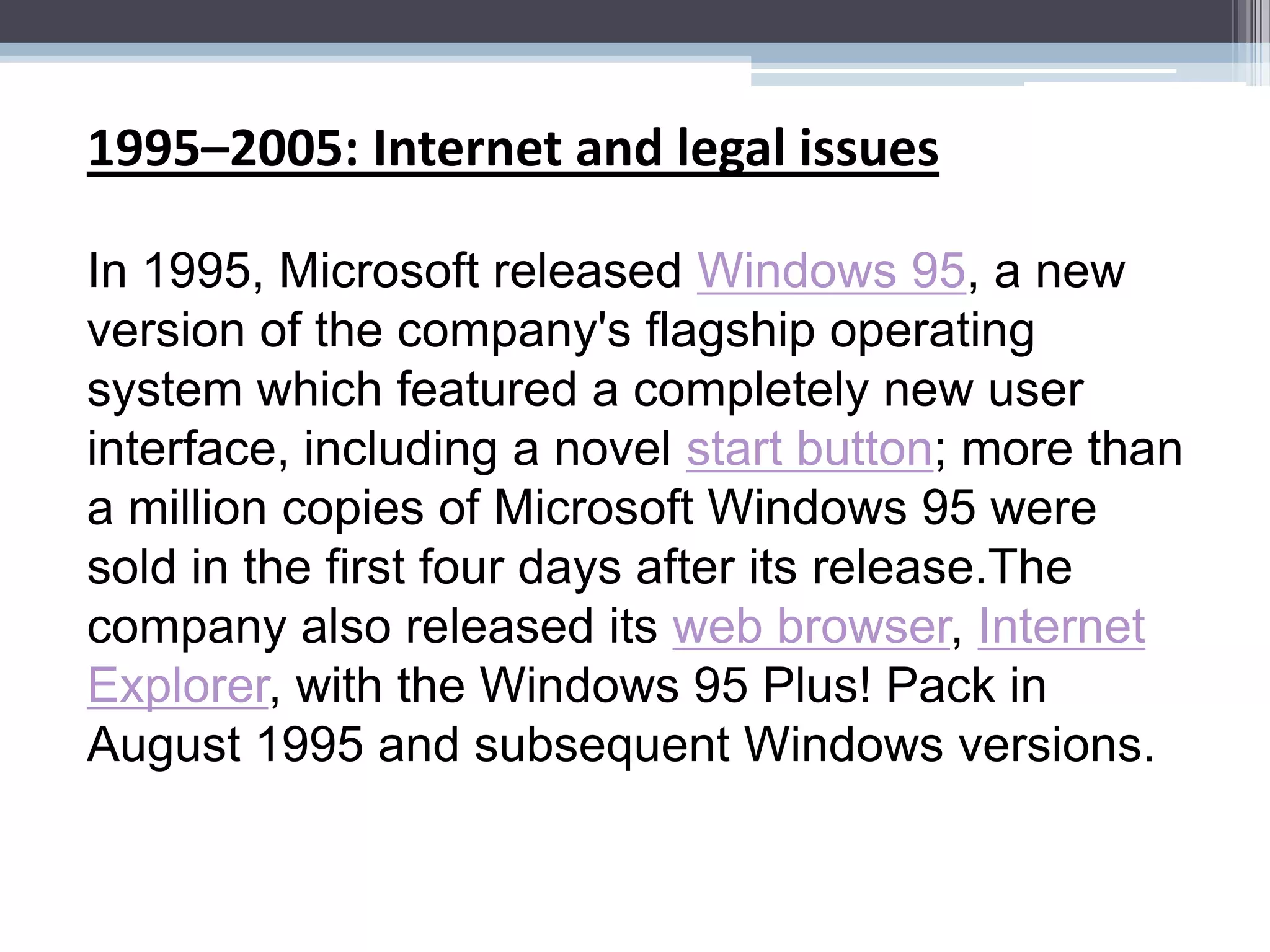1995–2005: Internet and legal issues

In 1995, Microsoft released Windows 95, a new
version of the company's flagship operating
system which featured a completely new user
interface, including a novel start button; more than
a million copies of Microsoft Windows 95 were
sold in the first four days after its release.The
company also released its web browser, Internet
Explorer, with the Windows 95 Plus! Pack in
August 1995 and subsequent Windows versions.
 