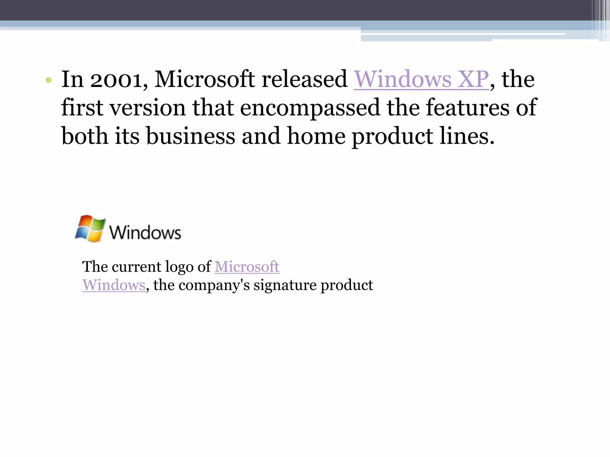 • In 2001, Microsoft released Windows XP, the
  first version that encompassed the features of
  both its business and home product lines.




   The current logo of Microsoft
   Windows, the company's signature product
 