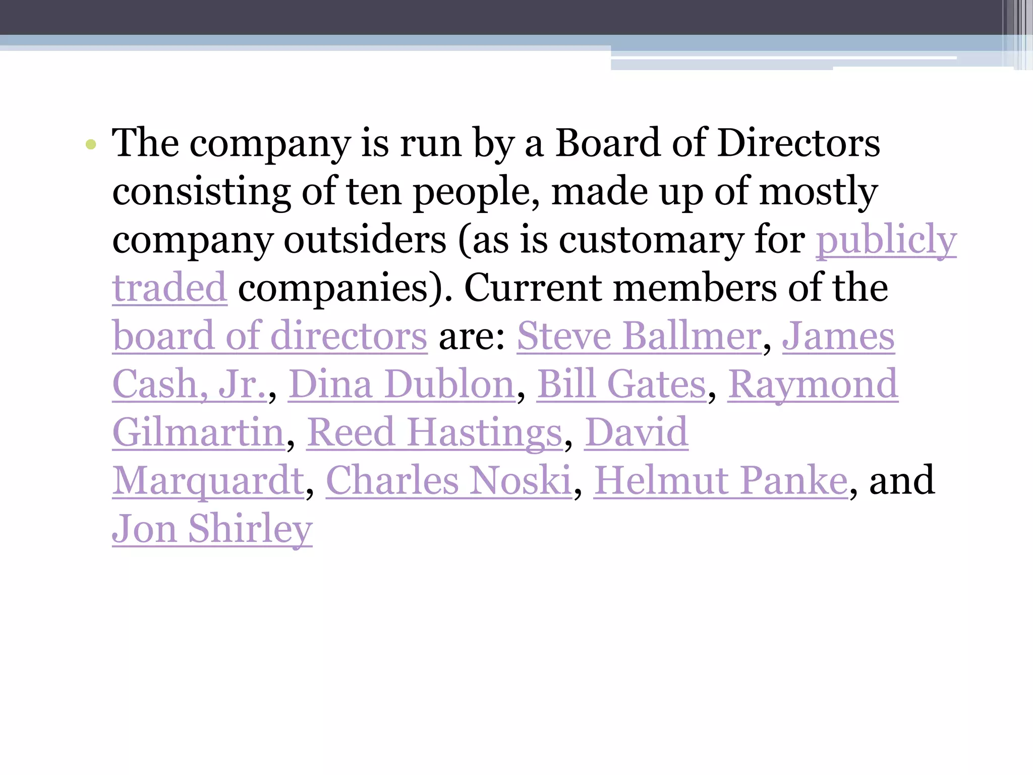 • The company is run by a Board of Directors
  consisting of ten people, made up of mostly
  company outsiders (as is customary for publicly
  traded companies). Current members of the
  board of directors are: Steve Ballmer, James
  Cash, Jr., Dina Dublon, Bill Gates, Raymond
  Gilmartin, Reed Hastings, David
  Marquardt, Charles Noski, Helmut Panke, and
  Jon Shirley
 