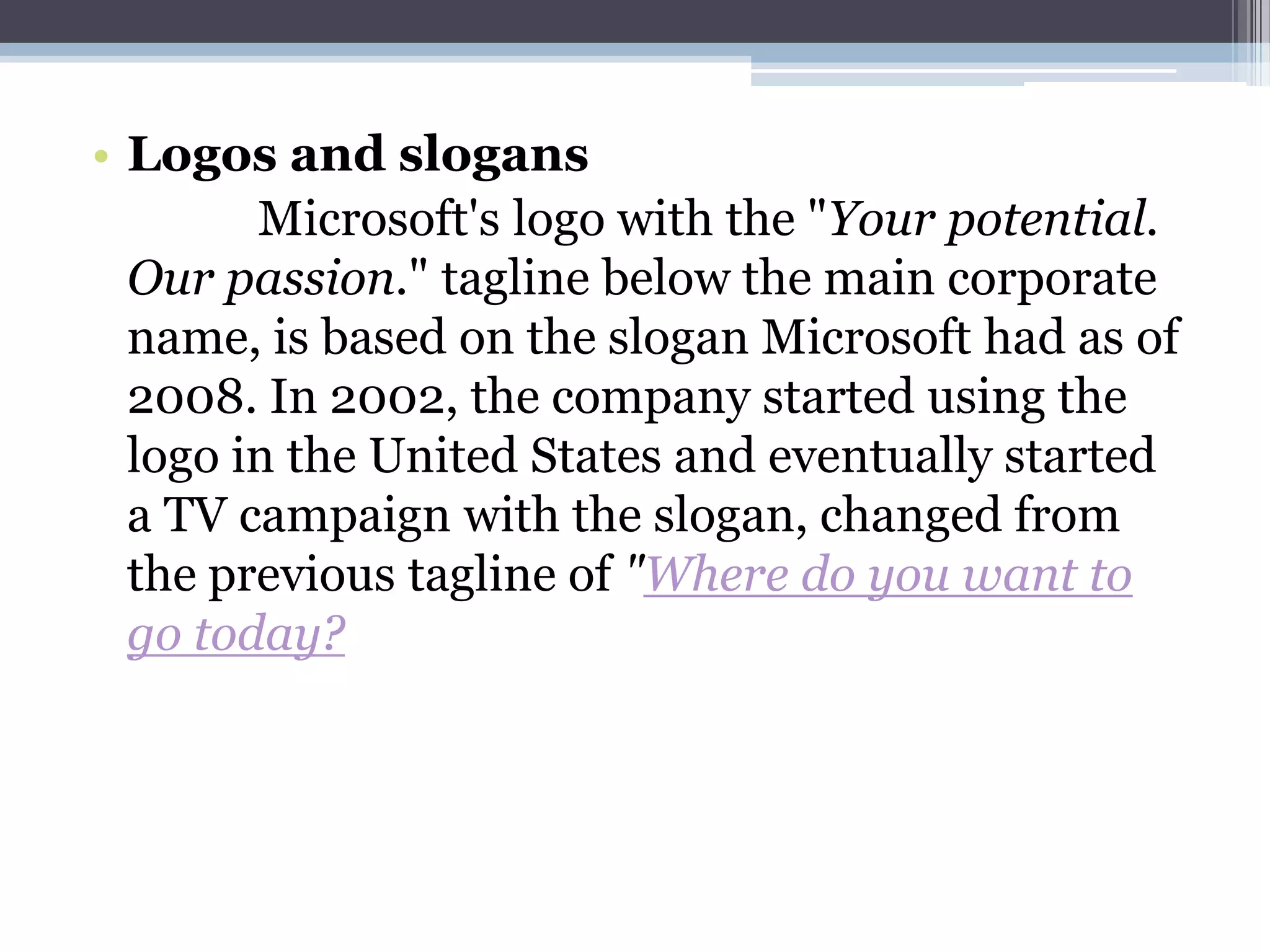 • Logos and slogans
        Microsoft's logo with the "Your potential.
  Our passion." tagline below the main corporate
  name, is based on the slogan Microsoft had as of
  2008. In 2002, the company started using the
  logo in the United States and eventually started
  a TV campaign with the slogan, changed from
  the previous tagline of "Where do you want to
  go today?
 